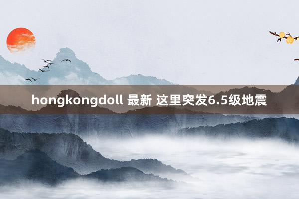 hongkongdoll 最新 这里突发6.5级地震