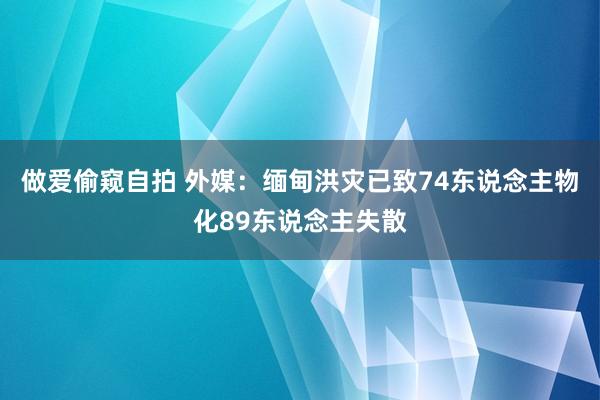 做爱偷窥自拍 外媒：缅甸洪灾已致74东说念主物化89东说念主失散