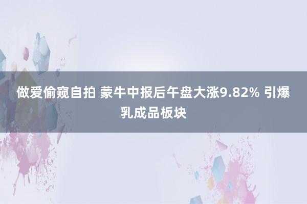 做爱偷窥自拍 蒙牛中报后午盘大涨9.82% 引爆乳成品板块