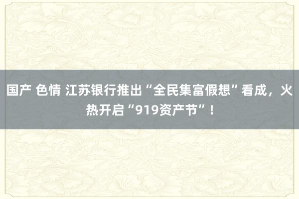 国产 色情 江苏银行推出“全民集富假想”看成，火热开启“919资产节”！