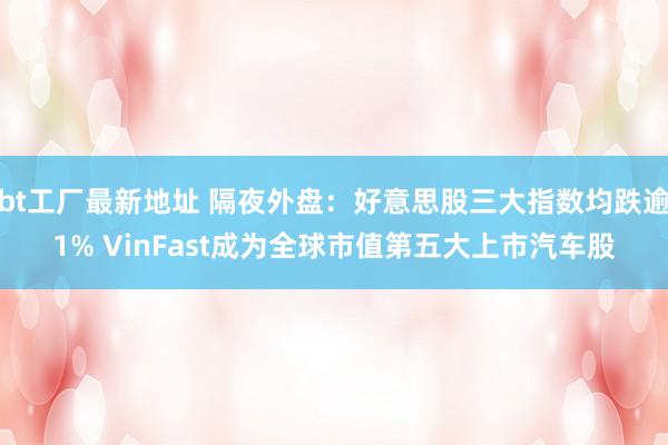 bt工厂最新地址 隔夜外盘：好意思股三大指数均跌逾1% VinFast成为全球市值第五大上市汽车股