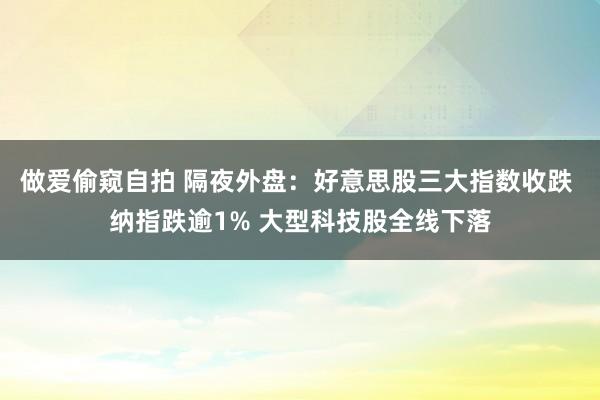 做爱偷窥自拍 隔夜外盘：好意思股三大指数收跌 纳指跌逾1% 大型科技股全线下落