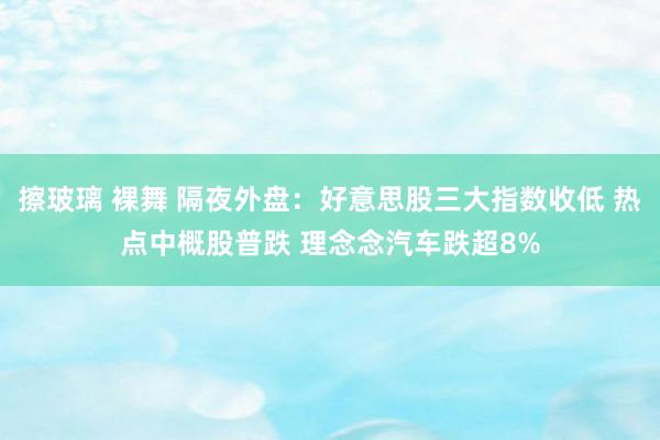 擦玻璃 裸舞 隔夜外盘：好意思股三大指数收低 热点中概股普跌 理念念汽车跌超8%