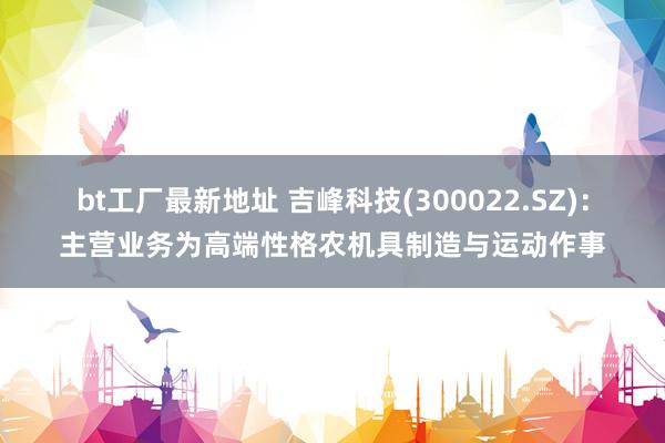 bt工厂最新地址 吉峰科技(300022.SZ)：主营业务为高端性格农机具制造与运动作事