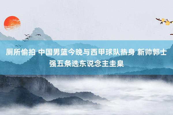 厕所偷拍 中国男篮今晚与西甲球队热身 新帅郭士强五条选东说念主圭臬