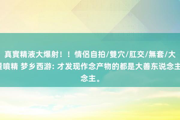 真實精液大爆射！！情侶自拍/雙穴/肛交/無套/大量噴精 梦乡西游: 才发现作念产物的都是大善东说念主。