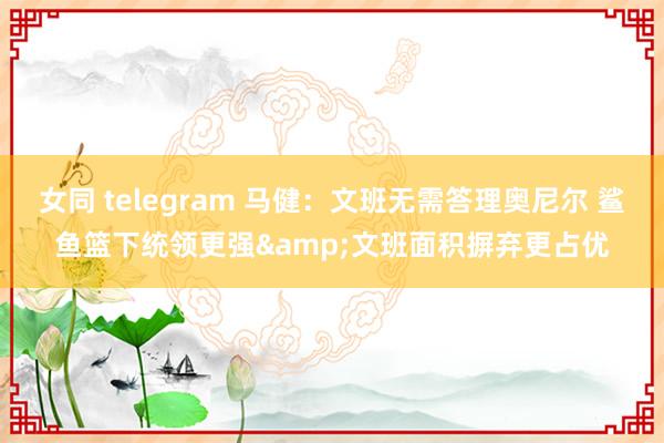 女同 telegram 马健：文班无需答理奥尼尔 鲨鱼篮下统领更强&文班面积摒弃更占优