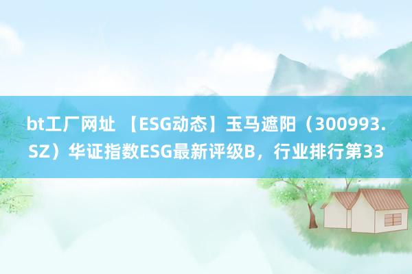 bt工厂网址 【ESG动态】玉马遮阳（300993.SZ）华证指数ESG最新评级B，行业排行第33