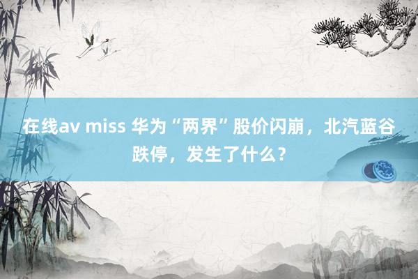 在线av miss 华为“两界”股价闪崩，北汽蓝谷跌停，发生了什么？