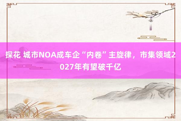 探花 城市NOA成车企“内卷”主旋律，市集领域2027年有望破千亿