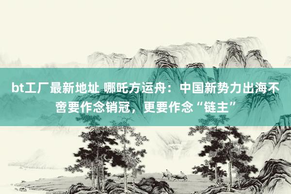 bt工厂最新地址 哪吒方运舟：中国新势力出海不啻要作念销冠，更要作念“链主”