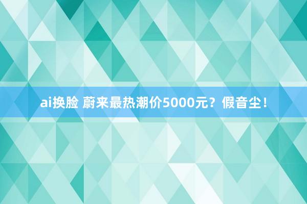 ai换脸 蔚来最热潮价5000元？假音尘！