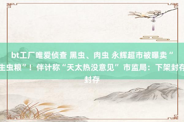 bt工厂唯爱侦查 黑虫、肉虫 永辉超市被曝卖“生虫粮”！伴计称“天太热没意见” 市监局：下架封存