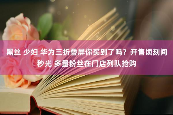 黑丝 少妇 华为三折叠屏你买到了吗？开售顷刻间秒光 多量粉丝在门店列队抢购