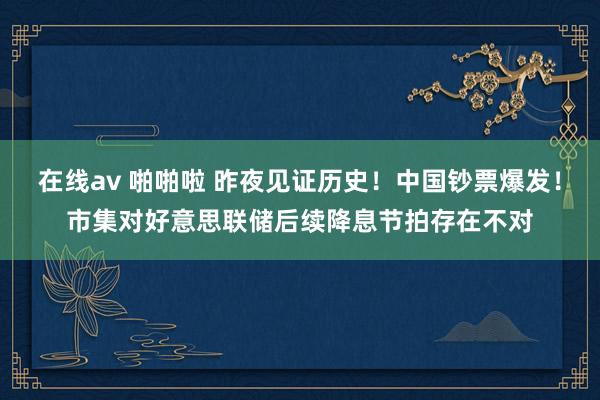 在线av 啪啪啦 昨夜见证历史！中国钞票爆发！市集对好意思联储后续降息节拍存在不对