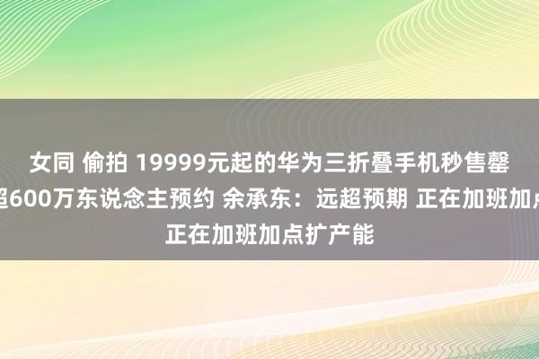 女同 偷拍 19999元起的华为三折叠手机秒售罄！此前超600万东说念主预约 余承东：远超预期 正在加班加点扩产能