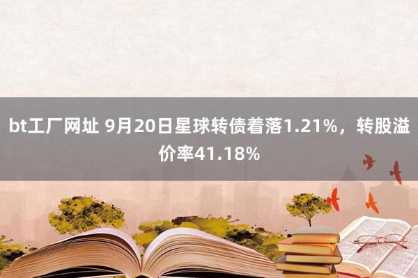 bt工厂网址 9月20日星球转债着落1.21%，转股溢价率41.18%