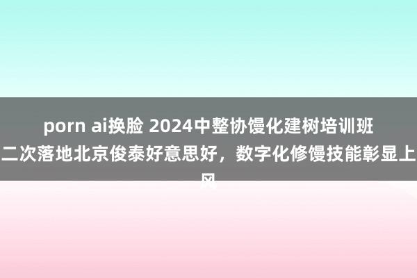 porn ai换脸 2024中整协馒化建树培训班第二次落地北京俊泰好意思好，数字化修馒技能彰显上风