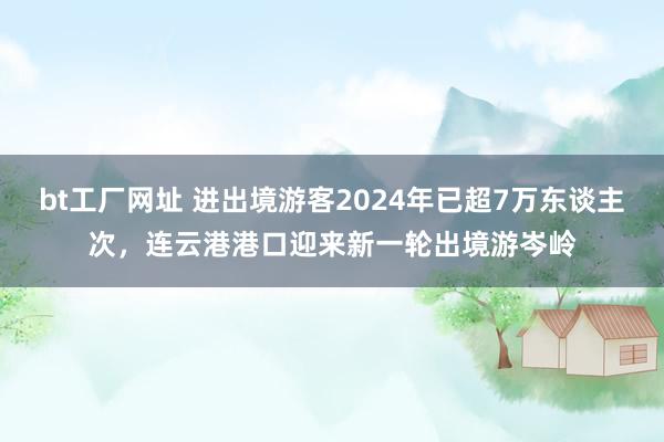 bt工厂网址 进出境游客2024年已超7万东谈主次，连云港港口迎来新一轮出境游岑岭