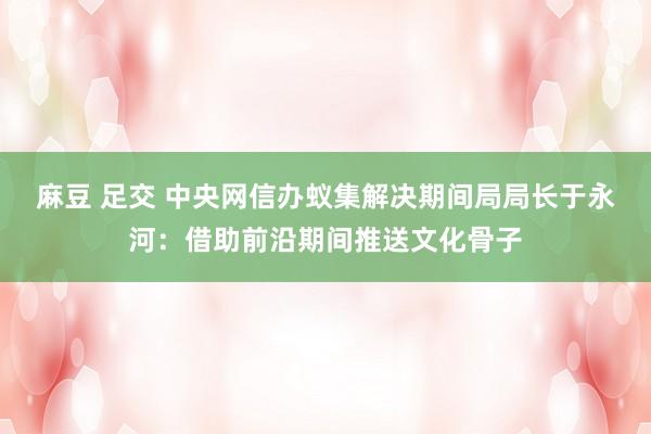 麻豆 足交 中央网信办蚁集解决期间局局长于永河：借助前沿期间推送文化骨子