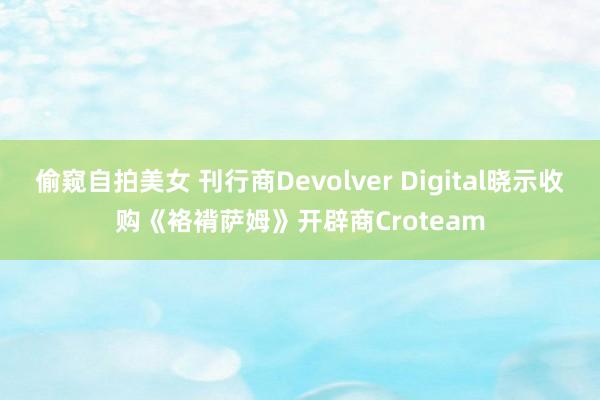 偷窥自拍美女 刊行商Devolver Digital晓示收购《袼褙萨姆》开辟商Croteam