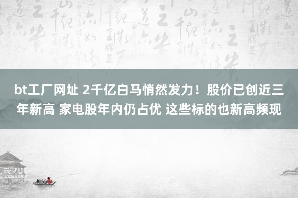 bt工厂网址 2千亿白马悄然发力！股价已创近三年新高 家电股年内仍占优 这些标的也新高频现