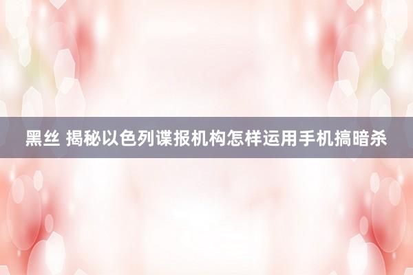 黑丝 揭秘以色列谍报机构怎样运用手机搞暗杀