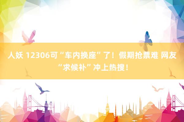 人妖 12306可“车内换座”了！假期抢票难 网友“求候补”冲上热搜！