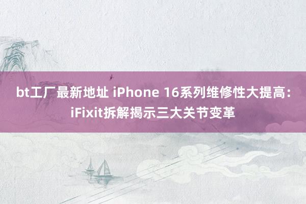 bt工厂最新地址 iPhone 16系列维修性大提高：iFixit拆解揭示三大关节变革