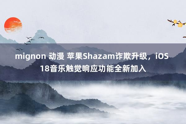 mignon 动漫 苹果Shazam诈欺升级，iOS 18音乐触觉响应功能全新加入