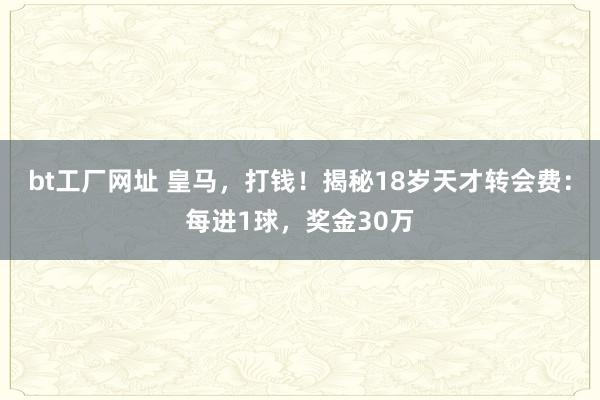 bt工厂网址 皇马，打钱！揭秘18岁天才转会费：每进1球，奖金30万