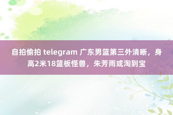 自拍偷拍 telegram 广东男篮第三外清晰，身高2米18篮板怪兽，朱芳雨或淘到宝