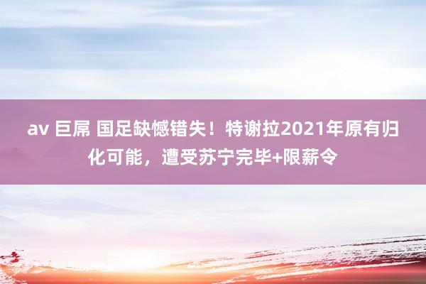 av 巨屌 国足缺憾错失！特谢拉2021年原有归化可能，遭受苏宁完毕+限薪令