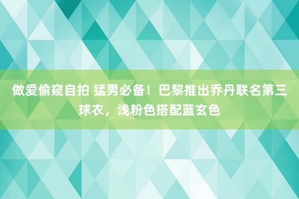 做爱偷窥自拍 猛男必备！巴黎推出乔丹联名第三球衣，浅粉色搭配蓝玄色