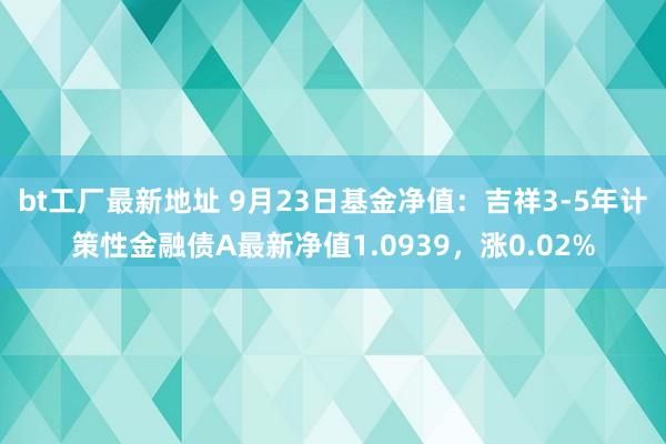 bt工厂最新地址 9月23日基金净值：吉祥3-5年计策性金融债A最新净值1.0939，涨0.02%