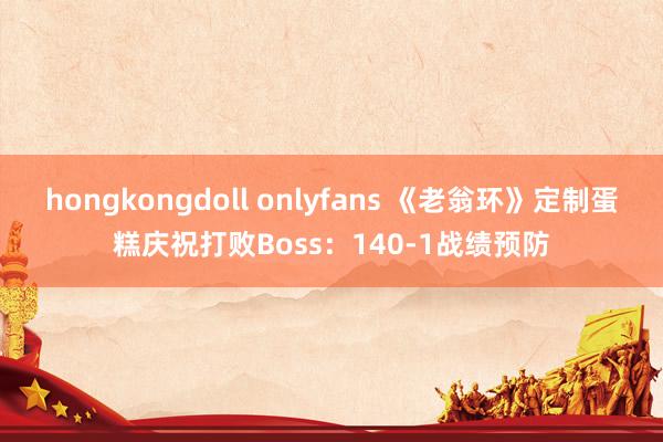 hongkongdoll onlyfans 《老翁环》定制蛋糕庆祝打败Boss：140-1战绩预防