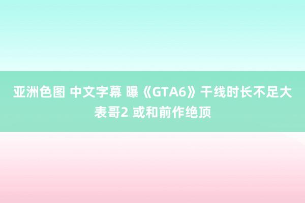 亚洲色图 中文字幕 曝《GTA6》干线时长不足大表哥2 或和前作绝顶