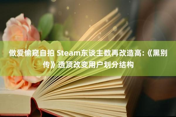 做爱偷窥自拍 Steam东谈主数再改造高:《黑别传》透顶改变用户划分结构