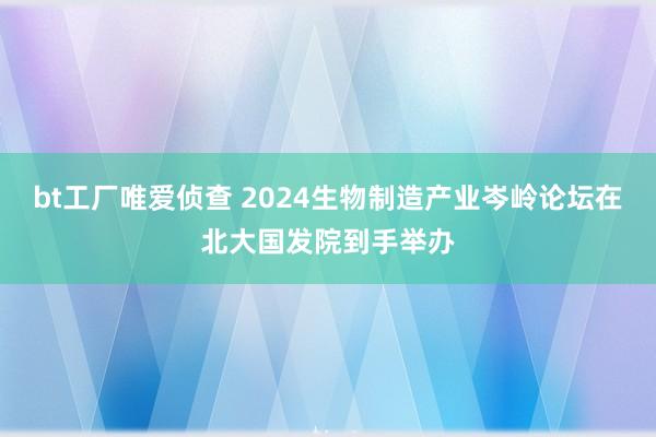 bt工厂唯爱侦查 2024生物制造产业岑岭论坛在北大国发院到手举办