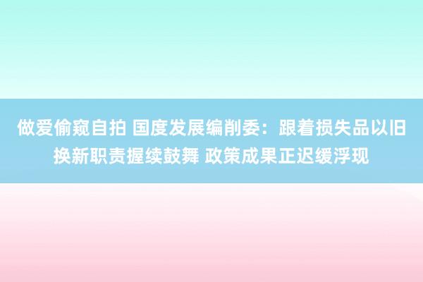 做爱偷窥自拍 国度发展编削委：跟着损失品以旧换新职责握续鼓舞 政策成果正迟缓浮现