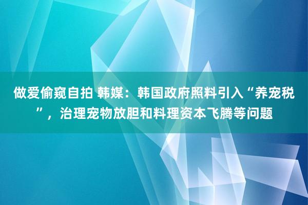 做爱偷窥自拍 韩媒：韩国政府照料引入“养宠税”，治理宠物放胆和料理资本飞腾等问题