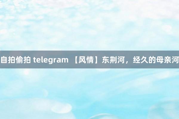 自拍偷拍 telegram 【风情】东荆河，经久的母亲河