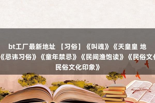 bt工厂最新地址 【习俗】《叫魂》《天皇皇 地皇皇》《忌讳习俗》《童年禁忌》《民间渔饱读》《民俗文化印象》