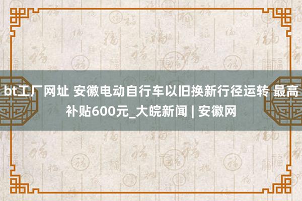 bt工厂网址 安徽电动自行车以旧换新行径运转 最高补贴600元_大皖新闻 | 安徽网