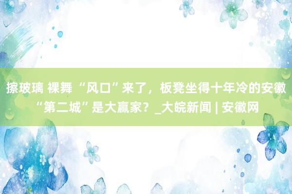 擦玻璃 裸舞 “风口”来了，板凳坐得十年冷的安徽“第二城”是大赢家？_大皖新闻 | 安徽网