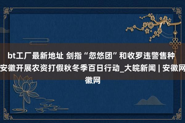 bt工厂最新地址 剑指“忽悠团”和收罗违警售种 安徽开展农资打假秋冬季百日行动_大皖新闻 | 安徽网