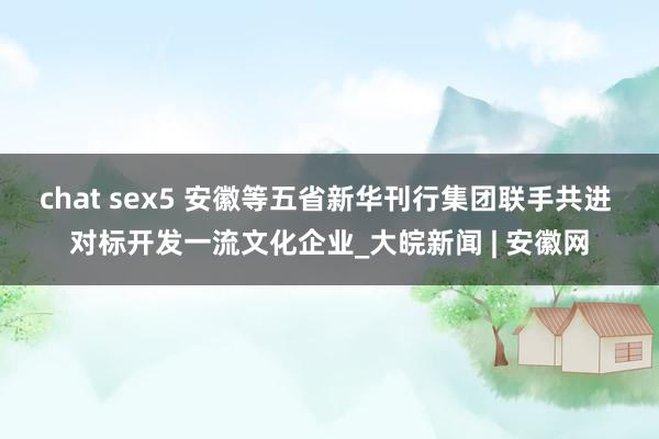 chat sex5 安徽等五省新华刊行集团联手共进 对标开发一流文化企业_大皖新闻 | 安徽网