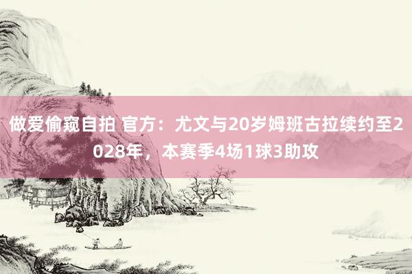 做爱偷窥自拍 官方：尤文与20岁姆班古拉续约至2028年，本赛季4场1球3助攻