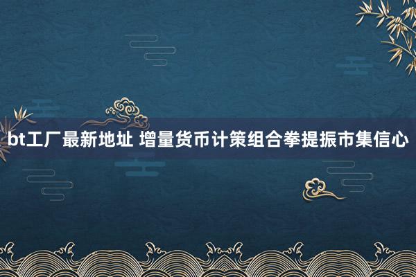 bt工厂最新地址 增量货币计策组合拳提振市集信心