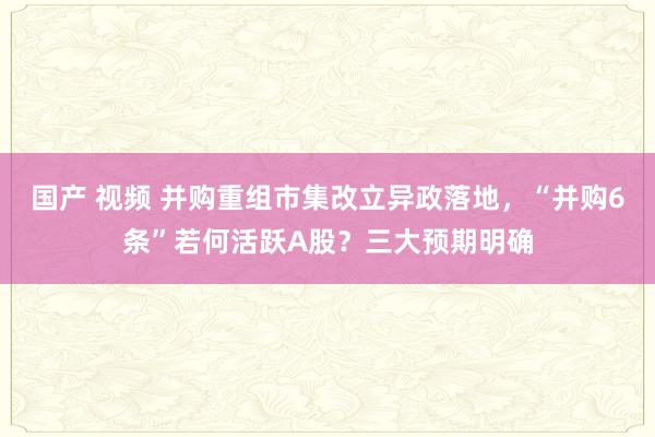 国产 视频 并购重组市集改立异政落地，“并购6条”若何活跃A股？三大预期明确